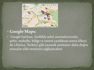  Google Maps:
 Google haritası, özellikle şehir aramalarınızda;
şehir, mahalle, bölge vs ismini yazdıktan sonra ülkeyi
de (Alanya, Turkey) gibi yazarak aramanız daha doğru
sonuçlar elde etmenizi sağlayacaktır.
 