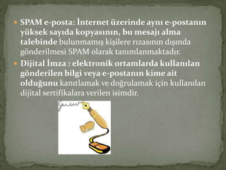  SPAM e-posta: İnternet üzerinde aynı e-postanın
yüksek sayıda kopyasının, bu mesajı alma
talebinde bulunmamış kişilere rızasının dışında
gönderilmesi SPAM olarak tanımlanmaktadır.
 Dijital İmza : elektronik ortamlarda kullanılan
gönderilen bilgi veya e-postanın kime ait
olduğunu kanıtlamak ve doğrulamak için kullanılan
dijital sertifikalara verilen isimdir.
 