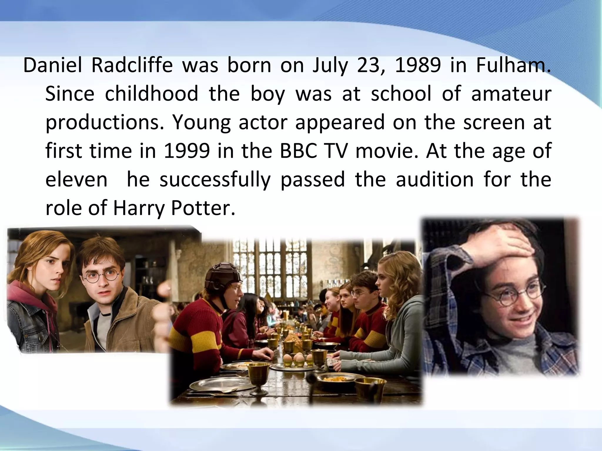 Daniel Radcliffe was born on July 23, 1989 in Fulham.
Since childhood the boy was at school of amateur
productions. Young actor appeared on the screen at
first time in 1999 in the BBC TV movie. At the age of
eleven he successfully passed the audition for the
role of Harry Potter.
 