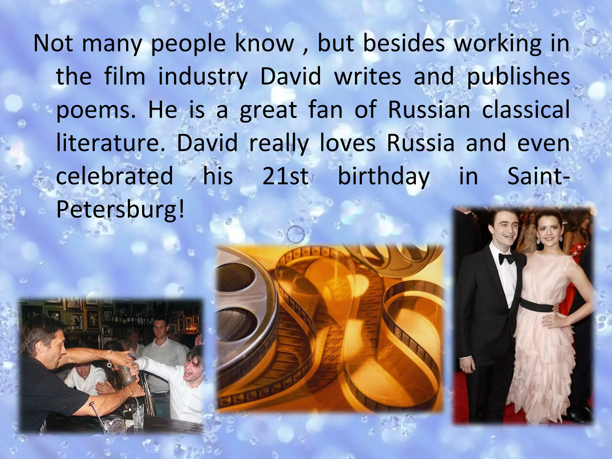 Not many people know , but besides working in
the film industry David writes and publishes
poems. He is a great fan of Russian classical
literature. David really loves Russia and even
celebrated his 21st birthday in Saint-
Petersburg!
 