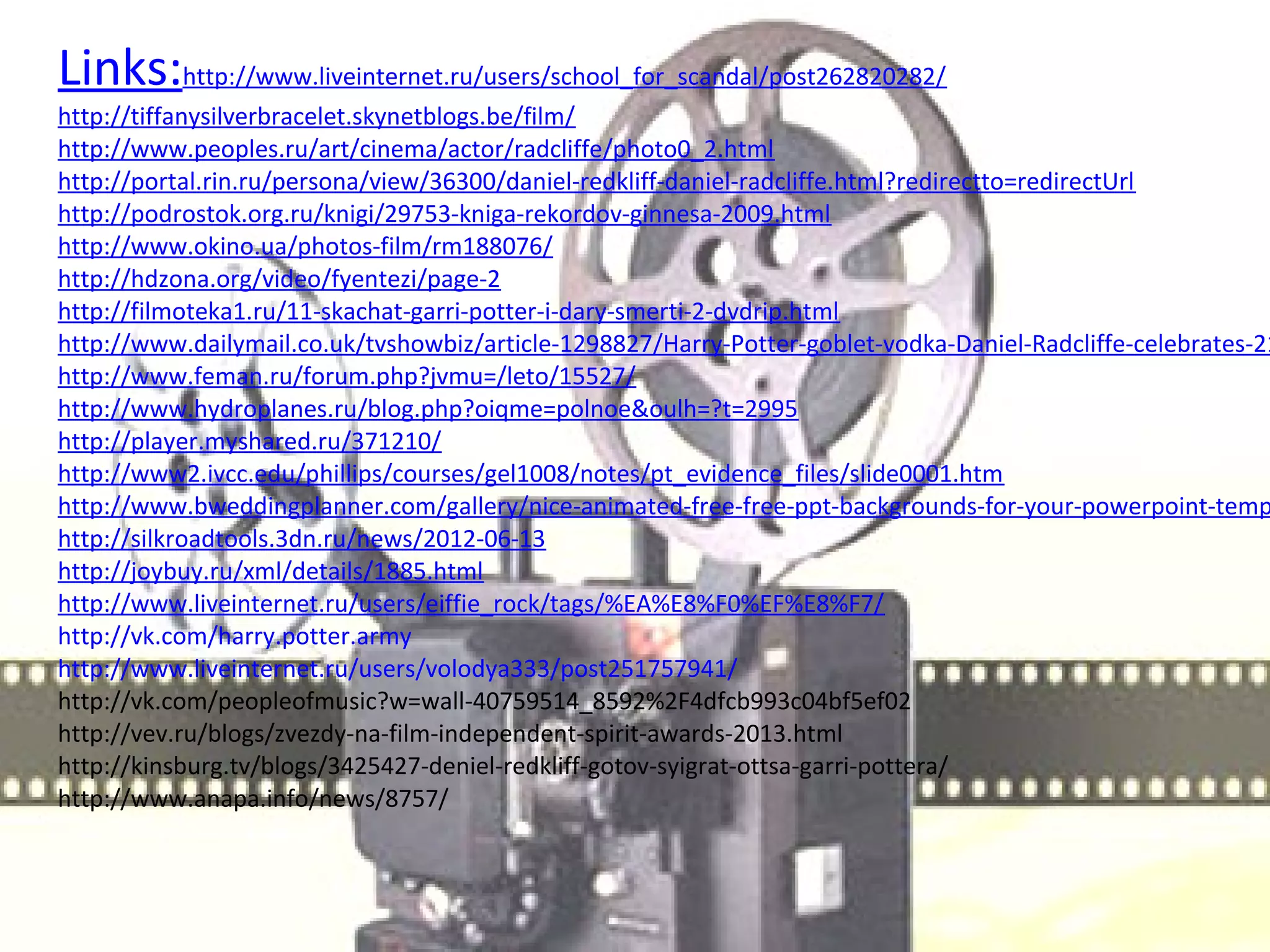 Links:http://www.liveinternet.ru/users/school_for_scandal/post262820282/
http://tiffanysilverbracelet.skynetblogs.be/film/
http://www.peoples.ru/art/cinema/actor/radcliffe/photo0_2.html
http://portal.rin.ru/persona/view/36300/daniel-redkliff-daniel-radcliffe.html?redirectto=redirectUrl
http://podrostok.org.ru/knigi/29753-kniga-rekordov-ginnesa-2009.html
http://www.okino.ua/photos-film/rm188076/
http://hdzona.org/video/fyentezi/page-2
http://filmoteka1.ru/11-skachat-garri-potter-i-dary-smerti-2-dvdrip.html
http://www.dailymail.co.uk/tvshowbiz/article-1298827/Harry-Potter-goblet-vodka-Daniel-Radcliffe-celebrates-21
http://www.feman.ru/forum.php?jvmu=/leto/15527/
http://www.hydroplanes.ru/blog.php?oiqme=polnoe&oulh=?t=2995
http://player.myshared.ru/371210/
http://www2.ivcc.edu/phillips/courses/gel1008/notes/pt_evidence_files/slide0001.htm
http://www.bweddingplanner.com/gallery/nice-animated-free-free-ppt-backgrounds-for-your-powerpoint-temp
http://silkroadtools.3dn.ru/news/2012-06-13
http://joybuy.ru/xml/details/1885.html 
http://www.liveinternet.ru/users/eiffie_rock/tags/%EA%E8%F0%EF%E8%F7/
http://vk.com/harry.potter.army
http://www.liveinternet.ru/users/volodya333/post251757941/
http://vk.com/peopleofmusic?w=wall-40759514_8592%2F4dfcb993c04bf5ef02
http://vev.ru/blogs/zvezdy-na-film-independent-spirit-awards-2013.html
http://kinsburg.tv/blogs/3425427-deniel-redkliff-gotov-syigrat-ottsa-garri-pottera/
http://www.anapa.info/news/8757/
 