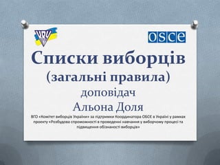 Cписки виборців
(загальні правила)
доповідач
Альона Доля
ВГО «Комітет виборців України» за підтримки Координатора ОБСЄ в Україні у рамках
проекту «Розбудова спроможності в проведенні навчання у виборчому процесі та
підвищення обізнаності виборців»
 