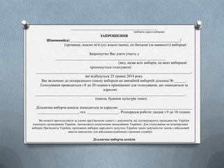 __________________________________________________
(виборча адреса виборця)
ЗАПРОШЕННЯ
Шановний(а) ___________________________________________________________!
(прізвище, власне ім’я (усі власні імена), по батькові (за наявності) виборця)
Запрошуємо Вас узяти участь у
___________________________________________________________
(вид, назва всіх виборів, на яких виборцеві
пропонується голосувати)
___________________________________________________________________________________,
які відбудуться 25 травня 2014 року.
Вас включено до попереднього списку виборців на звичайній виборчій дільниці № ______.
Голосування проводиться з 8 до 20 години в приміщенні для голосування, що знаходиться за
адресою:
________________________________________________________________________________.
(школа, будинок культури тощо)
Дільнична виборча комісія знаходиться за адресою: _______________________________________
______________________, тел. _________________. Розпорядок роботи: щодня з 9 до 18 години.
Ви можете проголосувати за умови пред’явлення одного з документів, які підтверджують громадянство України
(паспорта громадянина України, тимчасового посвідчення громадянина України). Для голосування на позачергових
виборах Президента України, проміжних виборах народного депутата України таким документом також є військовий
квиток (виключно для військовослужбовців строкової служби).
Дільнична виборча комісія
 