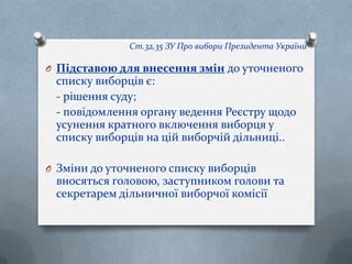 Ст.32,35 ЗУ Про вибори Президента України
O Підставою для внесення змін до уточненого
списку виборців є:
- рішення суду;
- повідомлення органу ведення Реєстру щодо
усунення кратного включення виборця у
списку виборців на цій виборчій дільниці..
O Зміни до уточненого списку виборців
вносяться головою, заступником голови та
секретарем дільничної виборчої комісії
 