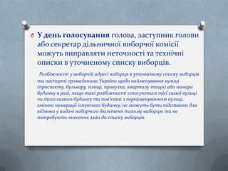 O У день голосування голова, заступник голови
або секретар дільничної виборчої комісії
можуть виправляти неточності та технічні
описки в уточненому списку виборців.
Розбіжності у виборчій адресі виборця в уточненому списку виборців
та паспорті громадянина України щодо найменування вулиці
(проспекту, бульвару, площі, провулка, кварталу тощо) або номера
будинку в разі, якщо такі розбіжності стосуються тієї самої вулиці
чи того самого будинку та пов’язані з перейменуванням вулиці,
зміною нумерації існуючого будинку, не можуть бути підставою для
відмови у видачі виборчого бюлетеня такому виборцю та не
потребують внесення змін до списку виборців.
 