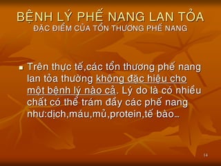 14
BEÄNH LYÙ PHEÁ NANG LAN TOÛA
ÑAËC ÑIEÅM CUÛA TOÅN THÖÔNG PHEÁ NANG
 Treân thöïc teá,caùc toån thöông pheá nang
lan toûa thöôøng khoâng ñaëc hieäu cho
moät beänh lyù naøo caû. Lyù do laø coù nhieàu
chaát coù theå traùm ñaày caùc pheá nang
nhö:dòch,maùu,muû,protein,teá baøo…
 