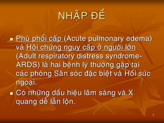 3
NHAÄP ÑEÀ
 Phuø phoåi caáp (Acute pulmonary edema)
vaø Hoäi chöùng nguy caáp ôû ngöôøi lôùn
(Adult respiratory distress syndrome-
ARDS) laø hai beänh lyù thöôøng gaëp taïi
caùc phoøng Saên soùc ñaëc bieät vaø Hoài söùc
ngoaïi.
 Coù nhöõng daáu hieäu laâm saøng vaø X
quang deã laãn loän.
 