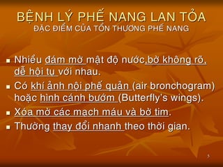 5
BEÄNH LYÙ PHEÁ NANG LAN TOÛA
ÑAËC ÑIEÅM CUÛA TOÅN THÖÔNG PHEÁ NANG
 Nhieàu ñaùm môø maät ñoä nöôùc,bôø khoâng roõ,
deã hoäi tuï vôùi nhau.
 Coù khí aûnh noäi pheá quaûn (air bronchogram)
hoaëc hình caùnh böôùm (Butterfly’s wings).
 Xoùa môø caùc maïch maùu vaø bôø tim.
 Thöôøng thay ñoåi nhanh theo thôøi gian.
 