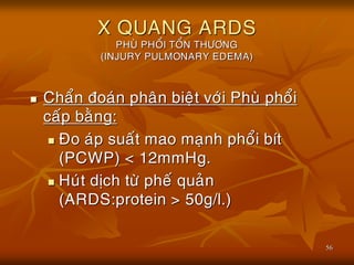 56
X QUANG ARDS
PHUØ PHOÅI TOÅN THÖÔNG
(INJURY PULMONARY EDEMA)
 Chaån ñoaùn phaân bieät vôùi Phuø phoåi
caáp baèng:
 Ño aùp suaát mao maïnh phoåi bít
(PCWP) < 12mmHg.
 Huùt dòch töø pheá quaûn
(ARDS:protein > 50g/l.)
 