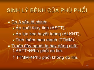 67
SINH LYÙ BEÄNH CUÛA PHUØ PHOÅI
 Coù 3 yeáu toá chính:
 AÙp suaát thuûy tónh (ASTT).
 AÙp löïc keo huyeát töông (ALKHT).
 Tính thaám mao maïch (TTMM).
 Tröôùc ñaây,ngöôøi ta hay duøng chöõ:
↑ASTTPhuø phoåi do tim.
↑TTMMPhuø phoåi khoâng do tim.
 