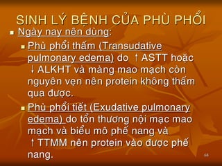 68
SINH LYÙ BEÄNH CUÛA PHUØ PHOÅI
 Ngaøy nay neân duøng:
 Phuø phoåi thaám (Transudative
pulmonary edema) do ↑ASTT hoaëc
↓ALKHT vaø maøng mao maïch coøn
nguyeân veïn neân protein khoâng thaám
qua ñöôïc.
 Phuø phoåi tieát (Exudative pulmonary
edema) do toån thöông noäi maïc mao
maïch vaø bieåu moâ pheá nang vaø
↑TTMM neân protein vaøo ñöôïc pheá
nang.
 