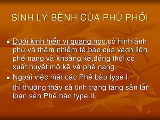 70
SINH LYÙ BEÄNH CUÛA PHUØ PHOÅI
 Döôùi kính hieån vi quang hoïc,coù hình aûnh
phuø vaø thaâm nhieãm teá baøo cuûa vaùch lieân
pheá nang vaø khoaûng keõ,ñoàng thôøi coù
xuaát huyeát moâ keõ vaø pheá nang.
 Ngoaøi vieäc maát caùc Pheá baøo type I,
thì thöôøng thaáy caû tình traïng taêng saûn laãn
loaïn saûn Pheá baøo type II.
 