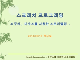 스크래치 프로그래밍
-6 주차 , 마우스를 사용한 스토리텔링 -
2014/05/15 목요일
Scratch Programming : 마우스를 사용한 스토리텔링
 