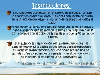 Los jugadores comienzan en el centro de la rueda. Lanzan
los dados en orden y mueven sus fichas con forma de queso
en la dirección que elijan, el número de casillas que indica el
dado.
Instrucciones
Tras mover la ficha, otro jugador coge una carta del mazo y
hace al jugador que ha movido la ficha una pregunta que se
corresponde con el color de la casilla a la que la ficha ha ido
a parar.
Si el jugador la responde correctamente puede tirar el
dado de nuevo. Si la casilla es una de las casillas especiales
situadas en la intersección, obtiene como premio una de
las seis cuñas (popularmente llamadas "quesitos") del color
de la casilla, si es que no la ha conseguido ya.
 