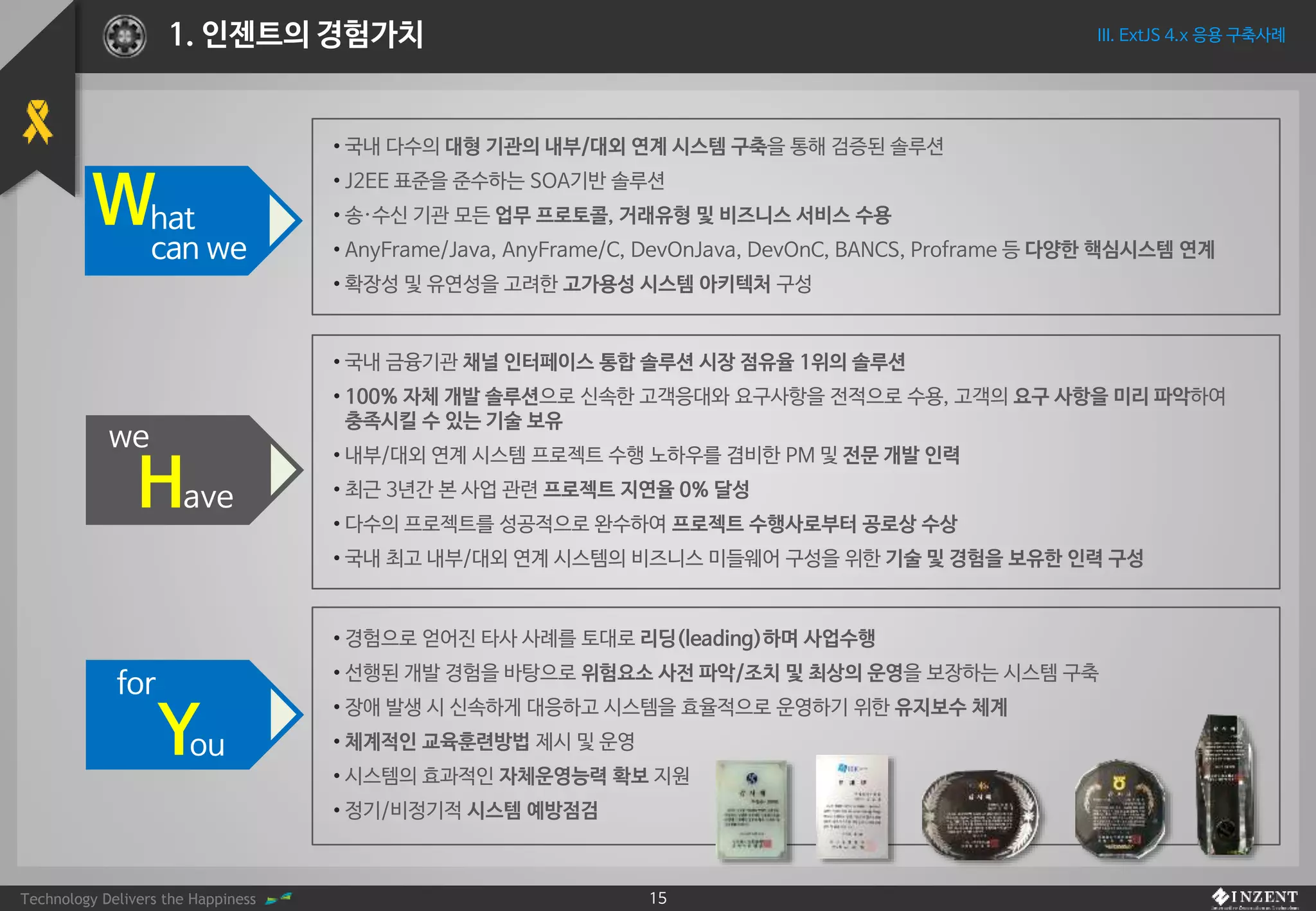 Technology Delivers the Happiness 15
What
can we
• 국내 다수의 대형 기관의 내부/대외 연계 시스템 구축을 통해 검증된 솔루션
• J2EE 표준을 준수하는 SOA기반 솔루션
• 송·수신 기관 모든 업무 프로토콜, 거래유형 및 비즈니스 서비스 수용
• AnyFrame/Java, AnyFrame/C, DevOnJava, DevOnC, BANCS, Proframe 등 다양한 핵심시스템 연계
• 확장성 및 유연성을 고려한 고가용성 시스템 아키텍처 구성
Have
we
• 국내 금융기관 채널 인터페이스 통합 솔루션 시장 점유율 1위의 솔루션
• 100% 자체 개발 솔루션으로 신속한 고객응대와 요구사항을 전적으로 수용, 고객의 요구 사항을 미리 파악하여
충족시킬 수 있는 기술 보유
• 내부/대외 연계 시스템 프로젝트 수행 노하우를 겸비한 PM 및 전문 개발 인력
• 최근 3년간 본 사업 관련 프로젝트 지연율 0% 달성
• 다수의 프로젝트를 성공적으로 완수하여 프로젝트 수행사로부터 공로상 수상
• 국내 최고 내부/대외 연계 시스템의 비즈니스 미들웨어 구성을 위한 기술 및 경험을 보유한 인력 구성
• 경험으로 얻어진 타사 사례를 토대로 리딩(leading)하며 사업수행
• 선행된 개발 경험을 바탕으로 위험요소 사전 파악/조치 및 최상의 운영을 보장하는 시스템 구축
• 장애 발생 시 신속하게 대응하고 시스템을 효율적으로 운영하기 위한 유지보수 체계
• 체계적인 교육훈련방법 제시 및 운영
• 시스템의 효과적인 자체운영능력 확보 지원
• 정기/비정기적 시스템 예방점검
You
for
III. ExtJS 4.x 응용 구축사례1. 인젠트의 경험가치
 