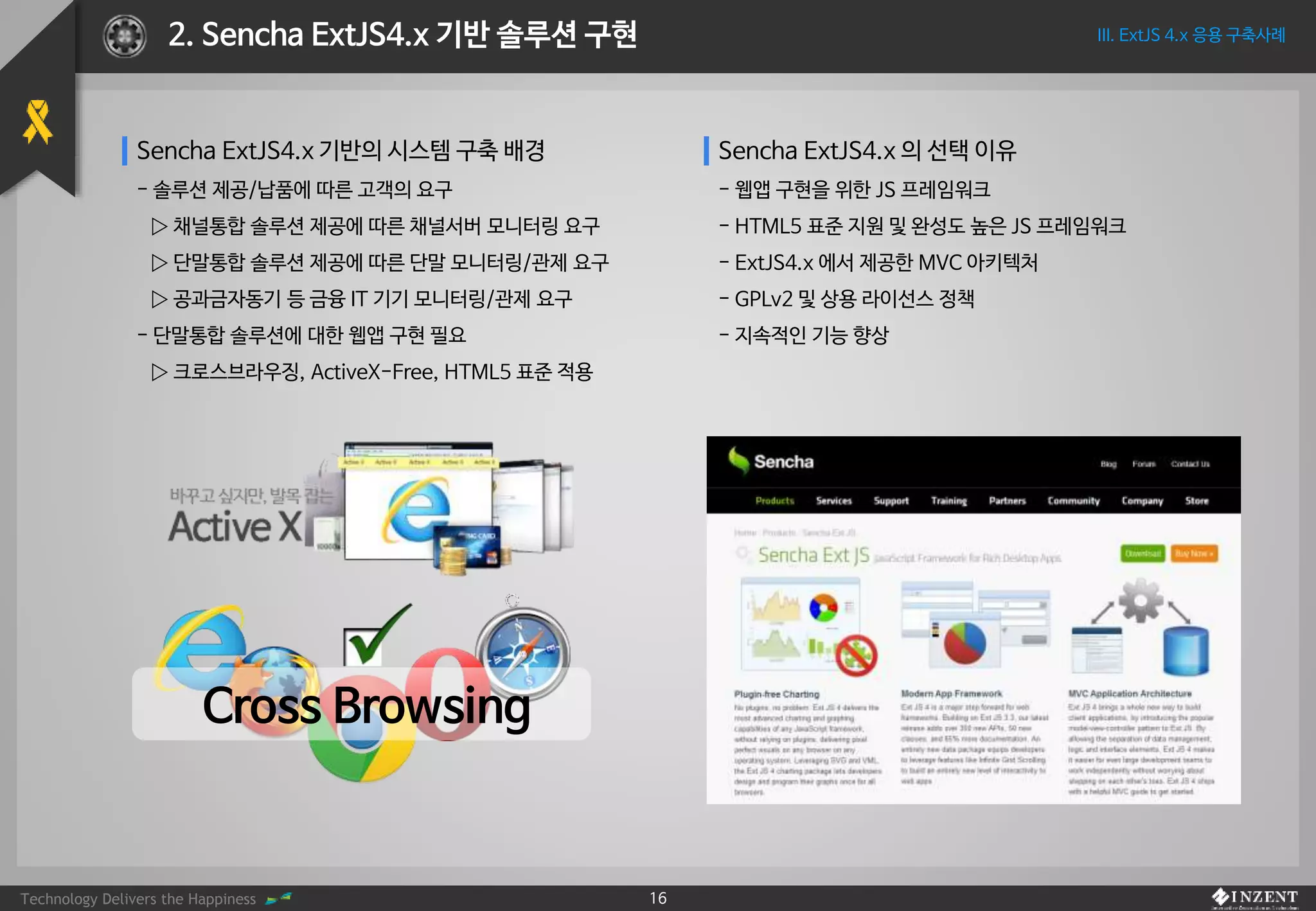 Technology Delivers the Happiness 16
III. ExtJS 4.x 응용 구축사례2. Sencha ExtJS4.x 기반 솔루션 구현
Sencha ExtJS4.x 기반의 시스템 구축 배경
- 솔루션 제공/납품에 따른 고객의 요구
▷ 채널통합 솔루션 제공에 따른 채널서버 모니터링 요구
▷ 단말통합 솔루션 제공에 따른 단말 모니터링/관제 요구
▷ 공과금자동기 등 금융 IT 기기 모니터링/관제 요구
- 단말통합 솔루션에 대한 웹앱 구현 필요
▷ 크로스브라우징, ActiveX-Free, HTML5 표준 적용
Sencha ExtJS4.x 의 선택 이유
- 웹앱 구현을 위한 JS 프레임워크
- HTML5 표준 지원 및 완성도 높은 JS 프레임워크
- ExtJS4.x 에서 제공한 MVC 아키텍처
- GPLv2 및 상용 라이선스 정책
- 지속적인 기능 향상
Cross Browsing
 