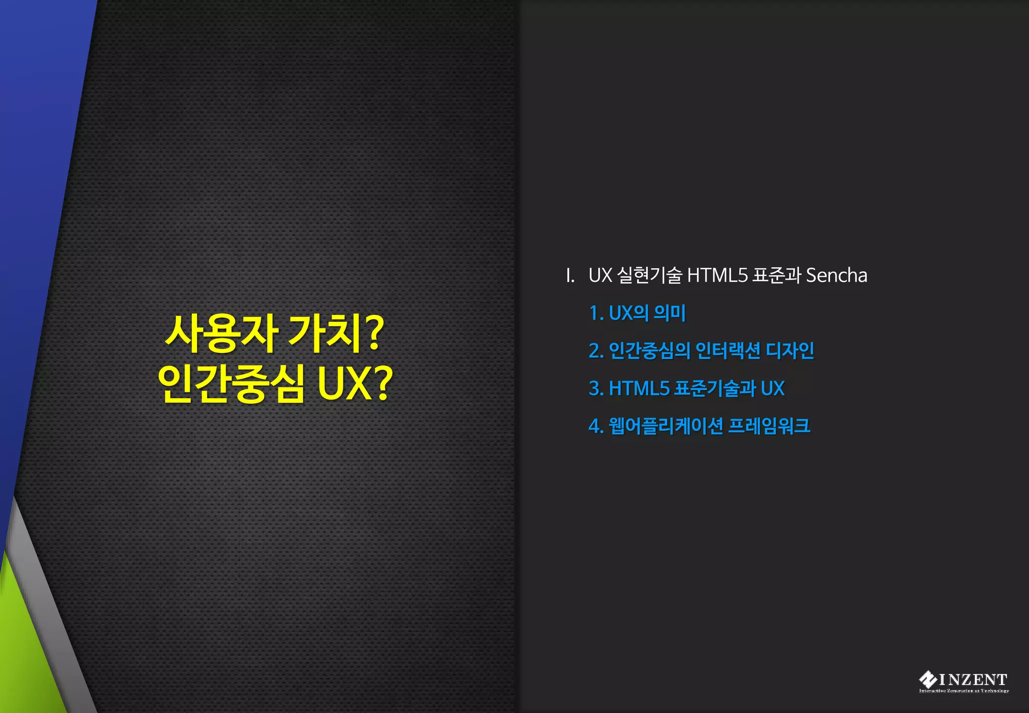 I. UX 실현기술 HTML5 표준과 Sencha
1. UX의 의미
2. 인간중심의 인터랙션 디자인
3. HTML5 표준기술과 UX
4. 웹어플리케이션 프레임워크
사용자 가치?
인간중심 UX?
 