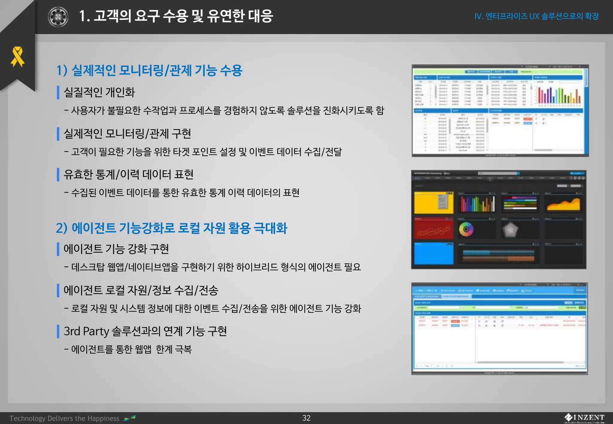 Technology Delivers the Happiness 32
IV. 엔터프라이즈 UX 솔루션으로의 확장1. 고객의 요구 수용 및 유연한 대응
실질적인 개인화
- 사용자가 불필요한 수작업과 프로세스를 경험하지 않도록 솔루션을 진화시키도록 함
실제적인 모니터링/관제 구현
- 고객이 필요한 기능을 위한 타겟 포인트 설정 및 이벤트 데이터 수집/전달
유효한 통계/이력 데이터 표현
- 수집된 이벤트 데이터를 통한 유효한 통계 이력 데이터의 표현
에이전트 기능 강화 구현
- 데스크탑 웹앱/네이티브앱을 구현하기 위한 하이브리드 형식의 에이전트 필요
에이전트 로컬 자원/정보 수집/전송
- 로컬 자원 및 시스템 정보에 대한 이벤트 수집/전송을 위한 에이전트 기능 강화
3rd Party 솔루션과의 연계 기능 구현
- 에이전트를 통한 웹앱 한계 극복
1) 실제적인 모니터링/관제 기능 수용
2) 에이전트 기능강화로 로컬 자원 활용 극대화
 