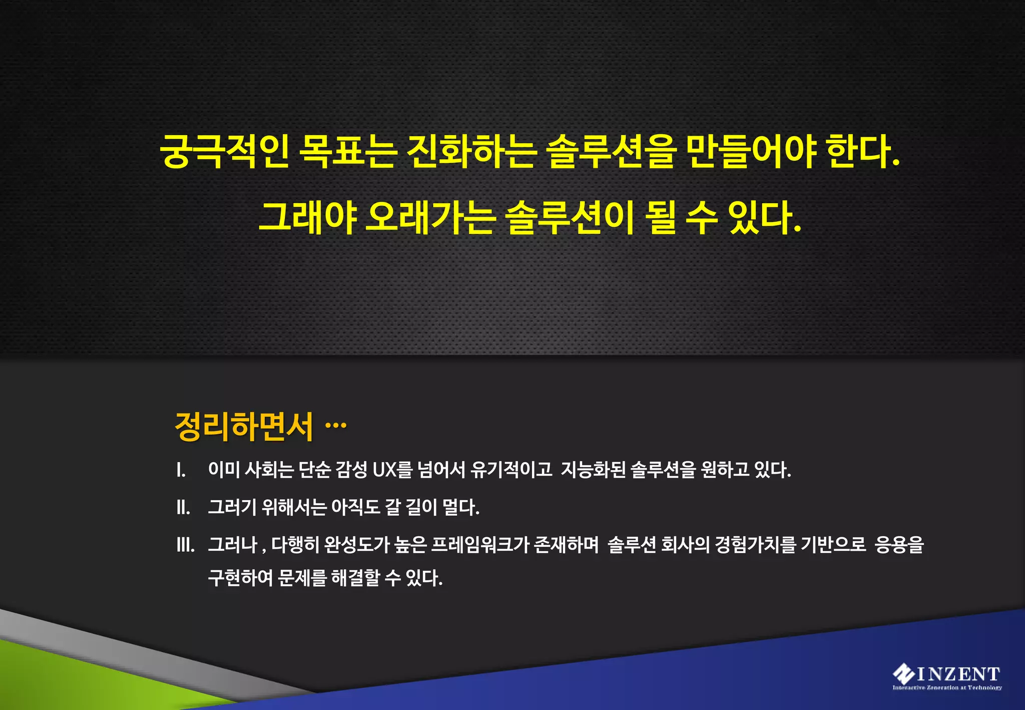 정리하면서 …
궁극적인 목표는 진화하는 솔루션을 만들어야 한다.
그래야 오래가는 솔루션이 될 수 있다.
I. 이미 사회는 단순 감성 UX를 넘어서 유기적이고 지능화된 솔루션을 원하고 있다.
II. 그러기 위해서는 아직도 갈 길이 멀다.
III. 그러나 , 다행히 완성도가 높은 프레임워크가 존재하며 솔루션 회사의 경험가치를 기반으로 응용을
구현하여 문제를 해결할 수 있다.
 