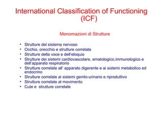 Menomazioni di Strutture
• Strutture del sistema nervoso
• Occhio, orecchio e strutture correlate
• Strutture della voce e dell’eloquio
• Strutture dei sistemi cardiovascolare, ematologico,immunologico e
dell’apparato respiratorio
• Strutture correlate all’ apparato digerente e ai sistemi metabolico ed
endocrino
• Strutture correlate ai sistemi genito-urinario e riproduttivo
• Strutture correlate al movimento
• Cute e strutture correlate
International Classification of Functioning
(ICF)
 