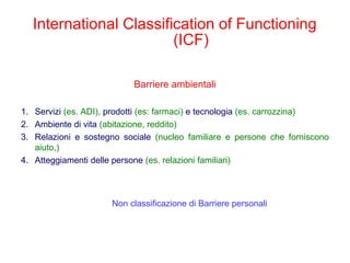 Barriere ambientali
1. Servizi (es. ADI), prodotti (es: farmaci) e tecnologia (es. carrozzina)
2. Ambiente di vita (abitazione, reddito)
3. Relazioni e sostegno sociale (nucleo familiare e persone che forniscono
aiuto,)
4. Atteggiamenti delle persone (es. relazioni familiari)
International Classification of Functioning
(ICF)
Non classificazione di Barriere personali
 