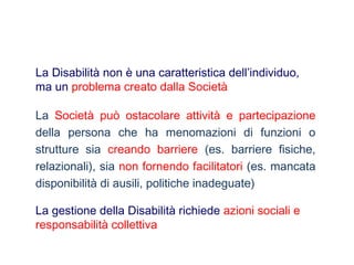 La Società può ostacolare attività e partecipazione
della persona che ha menomazioni di funzioni o
strutture sia creando barriere (es. barriere fisiche,
relazionali), sia non fornendo facilitatori (es. mancata
disponibilità di ausili, politiche inadeguate)
La Disabilità non è una caratteristica dell’individuo,
ma un problema creato dalla Società
La gestione della Disabilità richiede azioni sociali e
responsabilità collettiva
 