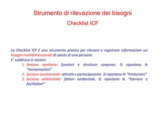 La Checklist ICF è uno strumento pratico per rilevare e registrare informazioni sui
bisogni multidimensionali di salute di una persona.
E’ suddivisa in sezioni:
1. Sezione sanitaria: funzioni e strutture corporee. Si riportano le
“menomazioni”
2. Sezione assistenziale: attività e partecipazione. Si riportano le “limitazioni”
3. Sezione ambientale: fattori ambientali, Si riportano le “barriere e
facilitatori”
Strumento di rilevazione dei bisogni
Checklist ICF
 