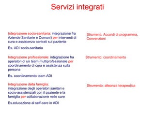 Servizi integrati
Integrazione socio-sanitaria: integrazione fra
Aziende Sanitarie e Comuni) per interventi di
cura e assistenza centrati sul paziente
Es. ADI socio-sanitaria
Integrazione professionale: integrazione fra
operatori di un team multiprofessionale per
coordinamento di cura e assistenza sulla
persona
Es. coordinamento team ADI
Integrazione della famiglia:
integrazione degli operatori sanitari e
socio-assistenziali con il paziente e la
famiglia per collaborazione nelle cure
Es.educazione al self-care in ADI
Strumenti: Accordi di programma,
Convenzioni
Strumento: coordinamento
Strumento: alleanza terapeutica
 