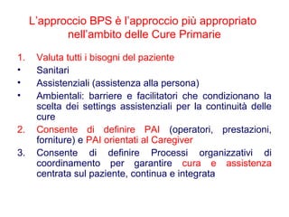 L’approccio BPS è l’approccio più appropriato
nell’ambito delle Cure Primarie
1. Valuta tutti i bisogni del paziente
• Sanitari
• Assistenziali (assistenza alla persona)
• Ambientali: barriere e facilitatori che condizionano la
scelta dei settings assistenziali per la continuità delle
cure
2. Consente di definire PAI (operatori, prestazioni,
forniture) e PAI orientati al Caregiver
3. Consente di definire Processi organizzativi di
coordinamento per garantire cura e assistenza
centrata sul paziente, continua e integrata
 