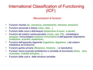 International Classification of Functioning
(ICF)
Menomazioni di funzioni
• Funzioni mentali (es. coscienza, orientamento, memoria, emozioni)
• Funzioni sensoriali e dolore (vista, udito…)
• Funzioni della voce e dell’eloquio (produzione di suoni e parole)
• Funzioni dei sistemi cardiovascolare (cuore, vasi, PA) , ematologico
(sangue), immunologico (reazioni immunitarie) e dell’apparato respiratorio
(inalazione, scambio, esalazione)
• Funzioni dell’apparato digerente (ingestione, digestione..) dei sistemi
metabolico ed endocrino
• Funzioni genito-urinarie (filtrazione, minzione…) e riproduttive
• Funzioni neuro-muscolo-scheletriche e correlate al movimento (forza, tono
muscolare, mobilità articolare…)
• Funzioni della cute e delle strutture correlate
 