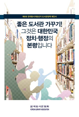 제6회 전국동시지방선거 도서관정책 제안서
좋은 도서관 가꾸기!
그것은 대한민국
정치·행정의
본령입니다
 