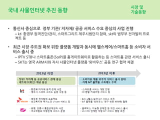 국내 사물인터넷 추진 동향
• 통신사 중심으로 정부 기관/ 지자체/ 공공 서비스 수요 중심의 사업 진행
– kt: 환경부 원격진단/관리, 스마트그리드 제주시범단지 참여, skt의 법무부 전자발찌 프로
젝트 등
• 최근 시장 주도권 확보 위한 플랫폼 개발과 동시에 헬스케어/스마트홈 등 소비자 서
비스 출시 중
– IPTV STB나 스마트홈폰(SoIP)을 홈게이트웨이로 활용하는 등 스마트홈 관련 서비스 출시
– SKT는 영국 ARM사와 자사 사물인터넷 플랫폼 ‘뫼비우스’ 공동 연구 협약 체결
시장 및
기술동향
 
