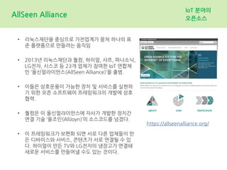 AllSeen Alliance
IoT 분야의
오픈소스
• 리눅스재단을 중심으로 가전업계가 뭉쳐 하나의 표
준 플랫폼으로 만들려는 움직임
• 2013년 리눅스재단과 퀄컴, 하이얼, 샤프, 파나소닉,
LG전자, 시스코 등 23개 업체가 참여한 IoT 연합체
인 ‘올신얼라이언스(AllSeen Alliance)’을 출범.
• 이들은 상호운용이 가능한 장치 및 서비스를 실현하
기 위한 오픈 소프트웨어 프레임워크의 개발에 상호
협력.
• 퀄컴은 이 올신얼라이언스에 자사가 개발한 장치간
연결 기술 ‘올조인(AllJoyn)’의 소스코드를 넘겼다.
• 이 프레임워크가 보편화 되면 서로 다른 업체들이 만
든 디바이스와 서비스, 콘텐츠가 서로 연결될 수 있
다. 하이얼이 만든 TV와 LG전자의 냉장고가 연결돼
새로운 서비스를 만들어낼 수도 있는 것이다.
https://allseenalliance.org/
 