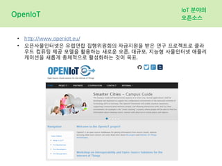 OpenIoT
IoT 분야의
오픈소스
• http://www.openiot.eu/
• 오픈사물인터넷은 유럽연합 집행위원회의 자금지원을 받은 연구 프로젝트로 클라
우드 컴퓨팅 제공 모델을 활용하는 새로운 오픈, 대규모, 지능형 사물인터넷 애플리
케이션을 새롭게 총체적으로 활성화하는 것이 목표.
 