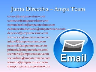 Junta Directiva – Ampa Team
correo@ampateresiano.com
comedor@ampateresiano.com
comunicacion@ampateresiano.com
culturayextraescolares@ampateresiano.com
deportes@ampateresiano.com
formacion@ampateresiano.com
infantil@ampateresiano.com
pastoral@ampateresiano.com
primaria@ampateresiano.com
secretaria@ampateresiano.com
secundaria@ampateresiano.com
tesoreria@ampateresiano.com
transporte@ampateresiano.com
 