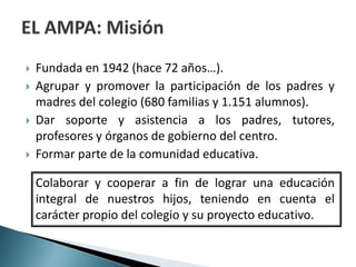  Fundada en 1942 (hace 72 años…).
 Agrupar y promover la participación de los padres y
madres del colegio (680 familias y 1.151 alumnos).
 Dar soporte y asistencia a los padres, tutores,
profesores y órganos de gobierno del centro.
 Formar parte de la comunidad educativa.
Colaborar y cooperar a fin de lograr una educación
integral de nuestros hijos, teniendo en cuenta el
carácter propio del colegio y su proyecto educativo.
 