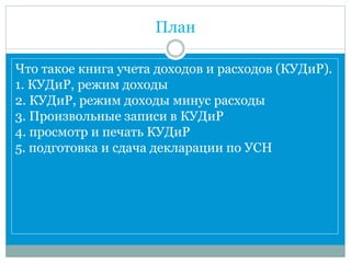 План
Что такое книга учета доходов и расходов (КУДиР).
1. КУДиР, режим доходы
2. КУДиР, режим доходы минус расходы
3. Произвольные записи в КУДиР
4. просмотр и печать КУДиР
5. подготовка и сдача декларации по УСН
 