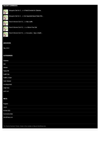 RECENT COMMENTS
Ketogenic Diet for E… on A Meal Schedule for Diabetes
Ketogenic Diet for E… on Eat Vegetable-Based Meals Ofte…
French Women Don’t G… on Blue waffle
French Women Don’t G… on a Gluten-Free Diet
French Women Don’t G… on Avocados – Sign a Health…
ARCHIVES
May 2014
CATEGORIES
Diabetes
diet
disease
happy life
health tips
healthy recipe
heart disease
Uncategorized
weigh loss
work out
META
Register
Log in
Entries RSS
Comments RSS
WordPress.com
The Twenty Fourteen Theme. Create a free website or blog at WordPress.com.
 