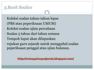 3.Bank Soalan
- Koleksi soalan tahun-tahun lepas
(PBS atau peperiksaan UMUM)
- Koleksi soalan ujian percubaan
- Soalan 5 tahun dari tahun semasa
- Tempoh luput akan dilupuskan
- rujukan guru sejarah untuk menggubal soalan
peperiksaan penggal atau ujian bulanan.
http://notappismpsejarah.blogspot.com/http://notappismpsejarah.blogspot.com/
 