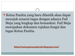 Ketua Panitia yang baru dilantik akan dapat
merujuk senarai tugas dengan adanya Fail
Meja yang lengkap dan kemaskini. Fail Meja
merupakan dokumen rujukan fungsi dan
tugas Ketua Panitia.
http://notappismpsejarah.blogspot.com/http://notappismpsejarah.blogspot.com/
 