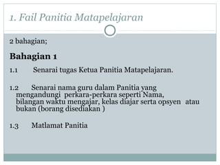 1. Fail Panitia Matapelajaran
2 bahagian;
Bahagian 1
1.1 Senarai tugas Ketua Panitia Matapelajaran.
1.2 Senarai nama guru dalam Panitia yang
mengandungi perkara-perkara seperti Nama,
bilangan waktu mengajar, kelas diajar serta opsyen atau
bukan (borang disediakan )
1.3 Matlamat Panitia
 