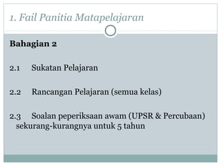 1. Fail Panitia Matapelajaran
Bahagian 2
2.1 Sukatan Pelajaran
2.2 Rancangan Pelajaran (semua kelas)
2.3 Soalan peperiksaan awam (UPSR & Percubaan)
sekurang-kurangnya untuk 5 tahun
 