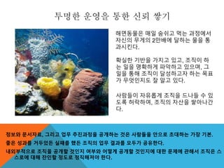 투명한 운영을 통한 신뢰 쌓기
정보와 문서자료, 그리고 업무 추진과정을 공개하는 것은 사람들을 안으로 초대하는 가장 기본.
좋은 성과를 거두었든 실패를 했든 조직의 업무 결과를 모두가 공유한다.
내외부적으로 조직을 공개할 것인지 여부와 어떻게 공개할 것인지에 대한 문제에 관해서 조직은 스
스로에 대해 잔인할 정도로 정직해져야 한다.
확실한 기반을 가지고 있고, 조직이 하
는 일을 명확하게 파악하고 있으며, 그
일을 통해 조직이 달성하고자 하는 목표
가 무엇인지도 잘 알고 있다.
사람들이 자유롭게 조직을 드나들 수 있
도록 허락하여, 조직의 자산을 쌓아나간
다.
해면동물은 매일 숨쉬고 먹는 과정에서
자신의 무게의 2만배에 달하는 물을 통
과시킨다.
 
