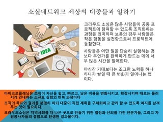 소셜네트워크 세상의 대중들과 일하기
마이크로플래닝은 조직이 자신을 쉽고, 빠르고, 낮은 비용을 변화시키고, 확장시키며 때로는 물러
서게 안내하는 소규모 실험의 반복 과정이다
조직의 목표와 결과를 분명히 하되 대중이 직접 계획을 구체화하고 관리 할 수 있도록 여지를 남겨
두는 것이 필요하다.
크라우드소싱은 지역사회를 더 나은 곳으로 만들기 위한 열정과 선의를 가진 전문가들, 그리고 자
원봉사자들의 결합으로 탄생한 결과물이다.
크라우드 소싱은 많은 사람들이 공동 프
로젝트에 참여할 수 있도록 조직화하는
과정을 의미하며 보통의 경우 사람들은
작은 행동을 실천함으로써 프로젝트에
동참한다.
사람들은 어떤 일을 단순히 실행하는 것
보다 무언가를 완벽하게 만드는 데에 너
무 많은 시간을 할애한다.
야심찬 기대보다는 조그만 노력들 하나
하나가 쌓일 때 큰 변화가 일어나는 법
이다.
 