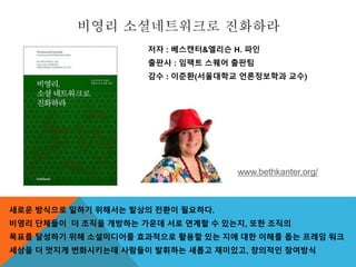 비영리 소셜네트워크로 진화하라
저자 : 베스캔터&엘리슨 H. 파인
출판사 : 임팩트 스퀘어 출판팀
감수 : 이준환(서울대학교 언론정보학과 교수)
새로운 방식으로 일하기 위해서는 발상의 전환이 필요하다.
비영리 단체들이 더 조직을 개방하는 가운데 서로 연계할 수 있는지, 또한 조직의
목표를 달성하기 위해 소셜미디어를 효과적으로 활용할 있는 지에 대한 이해를 돕는 프레임 워크
세상을 더 멋지게 변화시키는데 사람들이 발휘하는 새롭고 재미있고, 창의적인 참여방식
www.bethkanter.org/
 