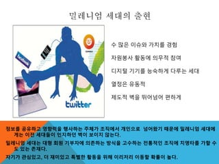 밀레니엄 세대의 출현
정보를 공유하고 영향력을 행사하는 주체가 조직에서 개인으로 넘어왔기 때문에 밀레니엄 세대에
게는 이전 세대들이 인지하던 벽이 보이지 않는다.
밀레니엄 세대는 대형 회원 기부자에 의존하는 방식을 고수하는 전통적인 조직에 치명타를 가할 수
도 있는 존재다.
자기가 관심있고, 더 재미있고 특별한 활동을 위해 이리저리 이동할 확률이 높다.
수 많은 이슈와 가치를 경험
자원봉사 활동에 의무적 참여
디지털 기기를 능숙하게 다루는 세대
열정은 유동적
제도적 벽을 뛰어넘어 편하게
 