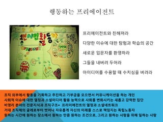 행동하는 프리에이전트
조직 외부에서 활동을 기획하고 추진하고 기부금을 모으면서 커뮤니케이션을 하는 개인
사회적 이슈에 대한 열정과 소셜미디어 활용 능력으로 사회를 변화시키는 새롭고 강력한 집단
비영리 분야의 전문지식과 조직구조+ 프리이에전트의 열정과 소셜네트워크
거대 조직체의 굴레로부터 벗어나 자유롭게 자신의 미래를 스스로 책임지는 독립노동자
원하는 시간에 원하는 장소에서 원하는 만큼 원하는 조건으로, 그리고 원하는 사람을 위해 일하는 사람
프리에이전트와 친해져라
다양한 이슈에 대한 탐험과 학습의 공간
새로운 입문자를 환영하라
그들을 내버려 두어라
아이디어를 수용할 때 수치심을 버려라
 