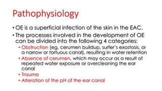 Pathophysiology
• OE is a superficial infection of the skin in the EAC.
• The processes involved in the development of OE
can be divided into the following 4 categories:
• Obstruction (eg, cerumen buildup, surfer’s exostosis, or
a narrow or tortuous canal), resulting in water retention
• Absence of cerumen, which may occur as a result of
repeated water exposure or overcleaning the ear
canal
• Trauma
• Alteration of the pH of the ear canal
 