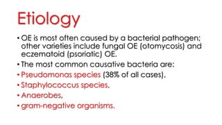 Etiology
• OE is most often caused by a bacterial pathogen;
other varieties include fungal OE (otomycosis) and
eczematoid (psoriatic) OE.
• The most common causative bacteria are:
• Pseudomonas species (38% of all cases),
• Staphylococcus species,
• Anaerobes,
• gram-negative organisms.
 