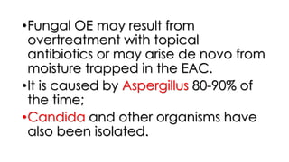 •Fungal OE may result from
overtreatment with topical
antibiotics or may arise de novo from
moisture trapped in the EAC.
•It is caused by Aspergillus 80-90% of
the time;
•Candida and other organisms have
also been isolated.
 